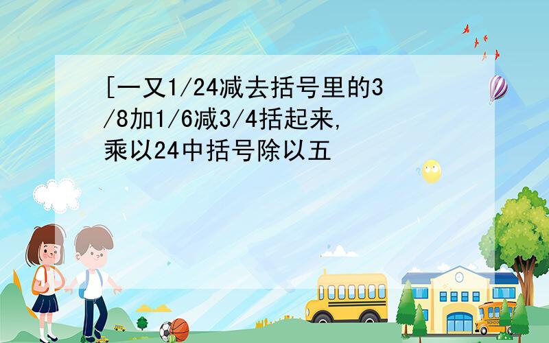 [一又1/24减去括号里的3/8加1/6减3/4括起来,乘以24中括号除以五