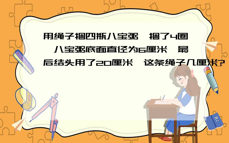 用绳子捆四瓶八宝粥,捆了4圈,八宝粥底面直径为6厘米,最后结头用了20厘米,这条绳子几厘米?