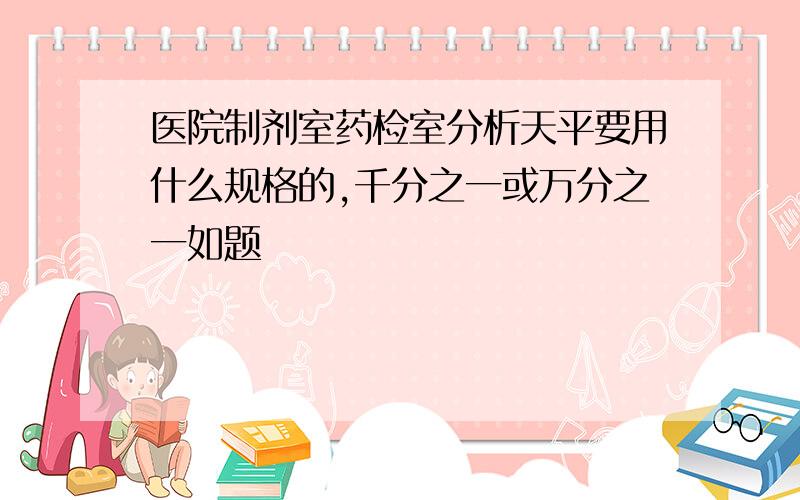 医院制剂室药检室分析天平要用什么规格的,千分之一或万分之一如题