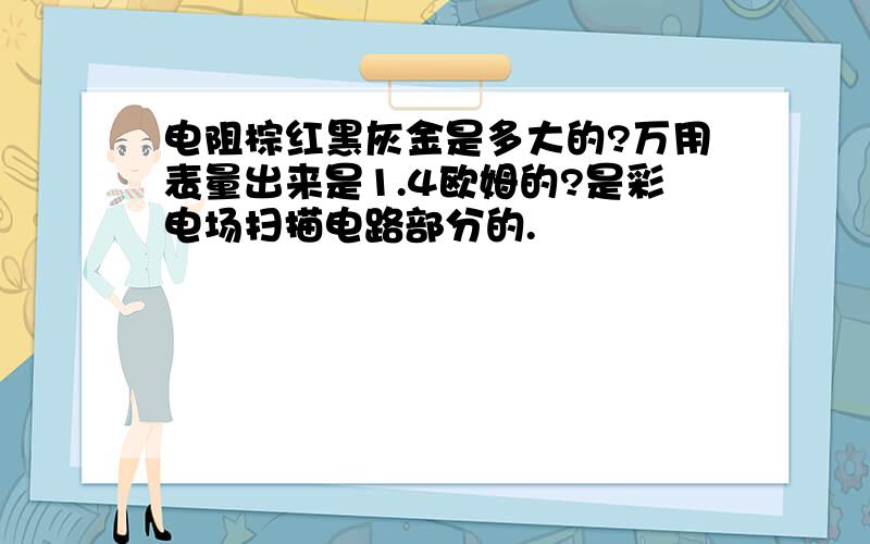 电阻棕红黑灰金是多大的?万用表量出来是1.4欧姆的?是彩电场扫描电路部分的.