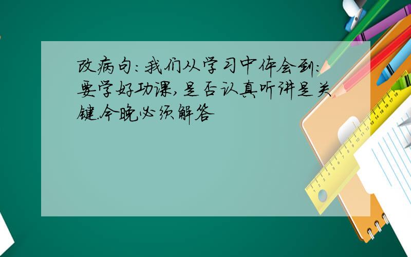 改病句:我们从学习中体会到:要学好功课,是否认真听讲是关键.今晚必须解答