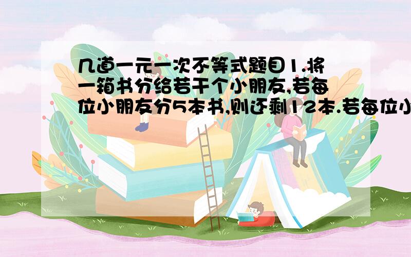 几道一元一次不等式题目1.将一箱书分给若干个小朋友,若每位小朋友分5本书,则还剩12本.若每位小朋友分8本书,则有一个小朋友分不到8本书,求这一箱书的数量和小朋友的人数.2.若不等式组：x