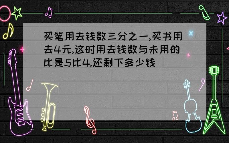 买笔用去钱数三分之一,买书用去4元,这时用去钱数与未用的比是5比4,还剩下多少钱