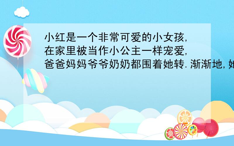 小红是一个非常可爱的小女孩,在家里被当作小公主一样宠爱,爸爸妈妈爷爷奶奶都围着她转.渐渐地,她的脾气变坏了,喜欢使小性子,也有点骄傲.你能写一句名言来帮助她吗?（提示：可以写一