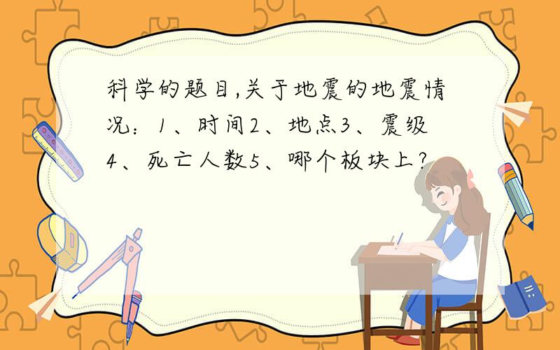 科学的题目,关于地震的地震情况：1、时间2、地点3、震级4、死亡人数5、哪个板块上?