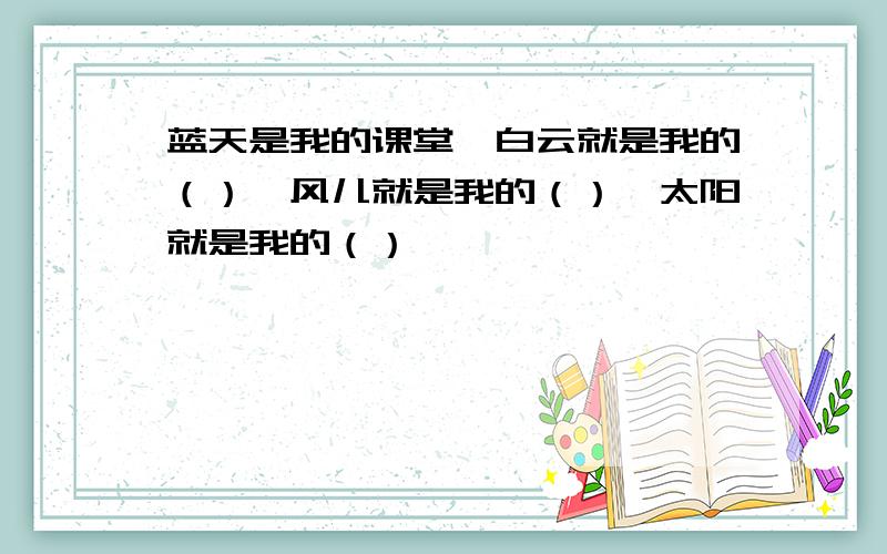 蓝天是我的课堂、白云就是我的（）、风儿就是我的（）、太阳就是我的（）