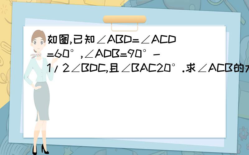 如图,已知∠ABD=∠ACD=60°,∠ADB=90°-1/2∠BDC,且∠BAC20°.求∠ACB的大小