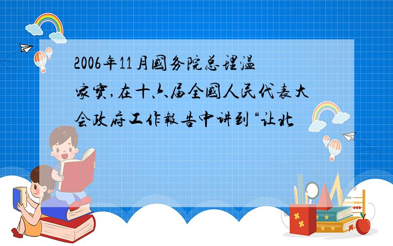 2006年11月国务院总理温家宝,在十六届全国人民代表大会政府工作报告中讲到“让北