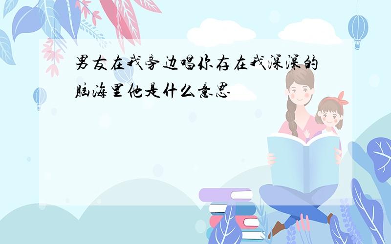 男友在我旁边唱你存在我深深的脑海里他是什么意思