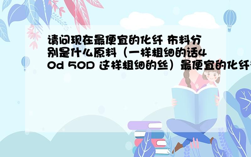 请问现在最便宜的化纤 布料分别是什么原料（一样粗细的话40d 50D 这样粗细的丝）最便宜的化纤布料分别是什么什么化纤最便宜 什么布料最便宜