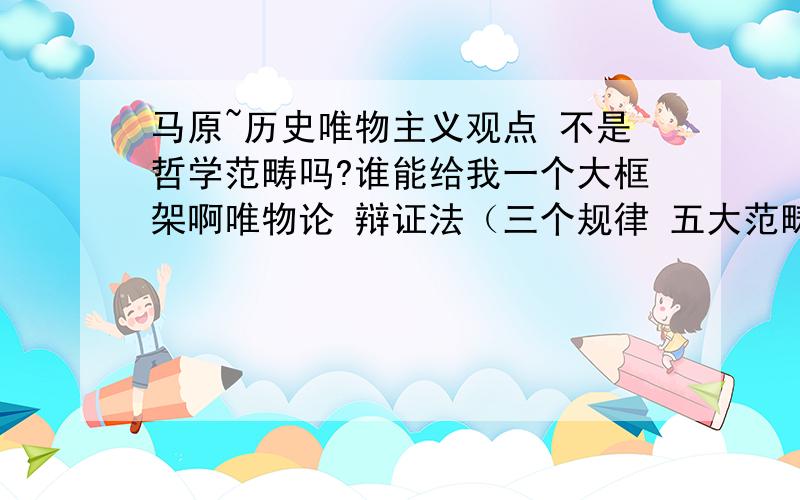 马原~历史唯物主义观点 不是哲学范畴吗?谁能给我一个大框架啊唯物论 辩证法（三个规律 五大范畴 还有人说包括了认识论）认识论 历史唯物主义 都包含哪些东东~我已经晕了!