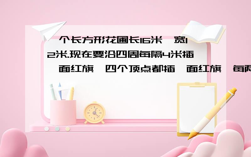 一个长方形花圃长16米,宽12米.现在要沿四周每隔4米插一面红旗,四个顶点都插一面红旗,每两面红旗中间插一面绿旗,花圃的周围个插了多少面红旗和绿旗?一共有多少面旗?