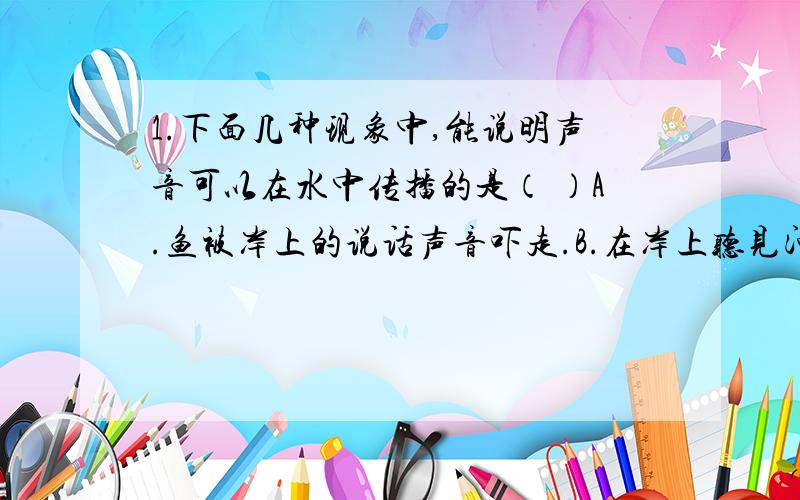 1.下面几种现象中,能说明声音可以在水中传播的是（ ）A.鱼被岸上的说话声音吓走.B.在岸上听见河水流动的声音.C.水中的潜水艇接到敌方潜水艇发出的声音D.轮船探测到水中的暗礁.2.为了减