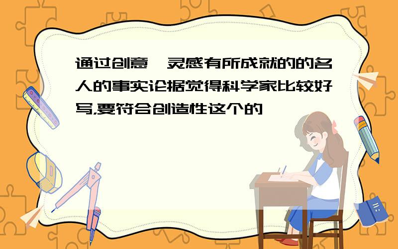 通过创意、灵感有所成就的的名人的事实论据觉得科学家比较好写，要符合创造性这个的