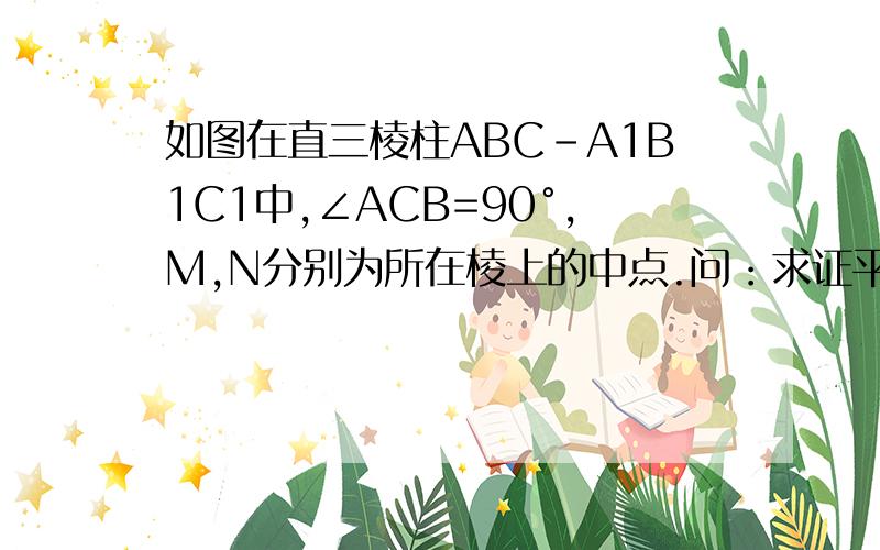 如图在直三棱柱ABC-A1B1C1中,∠ACB=90°,M,N分别为所在棱上的中点.问：求证平面A1CB⊥平面ACC1A1