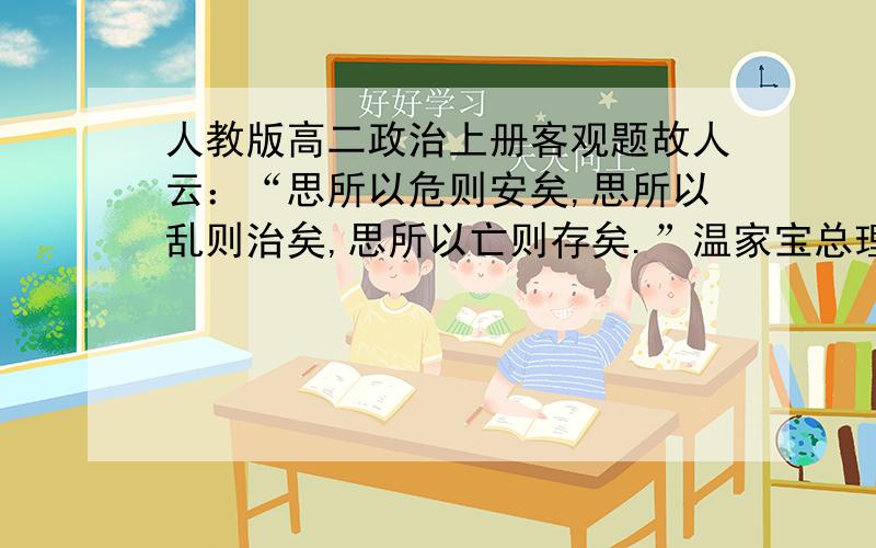 人教版高二政治上册客观题故人云：“思所以危则安矣,思所以乱则治矣,思所以亡则存矣.”温家宝总理在十一届全国人大三次会议的记者招待会上讲到：我们面前的道路是不平坦的,要保持头