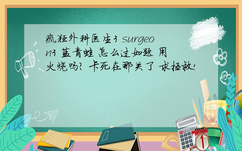 疯狂外科医生3 surgeon3 蓝青蛙 怎么过如题 用火烧吗? 卡死在那关了 求拯救!