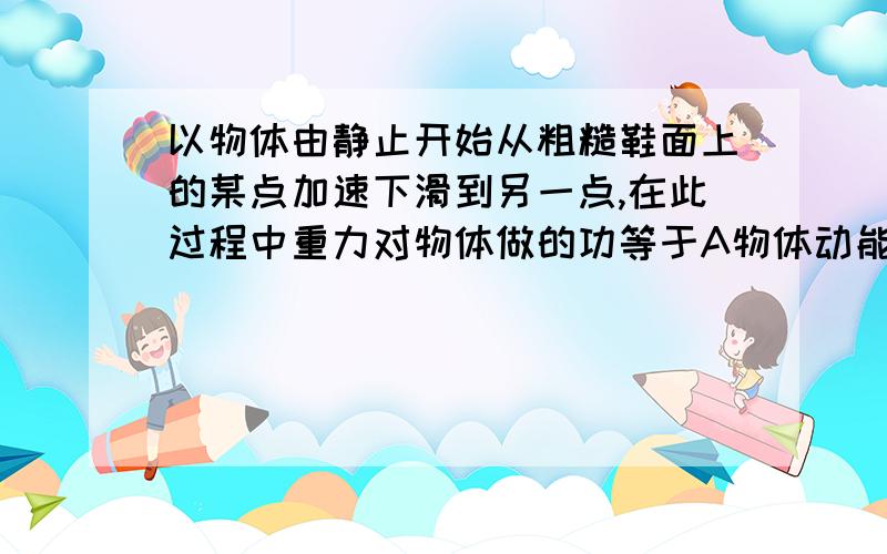 以物体由静止开始从粗糙鞋面上的某点加速下滑到另一点,在此过程中重力对物体做的功等于A物体动能的增加量B物体重力势能的减少量与物体克服摩擦力做的功之和.C物体重力势能的减少量