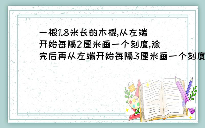 一根1.8米长的木棍,从左端开始每隔2厘米画一个刻度,涂完后再从左端开始每隔3厘米画一个刻度,再从左端每隔5厘米画一个刻度,再从左端每隔7厘米画一个刻度,涂过按刻度把木棍截断,一共可以