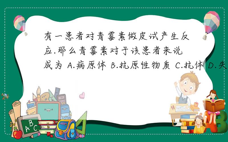 有一患者对青霉素做皮试产生反应.那么青霉素对于该患者来说成为 A.病原体 B.抗原性物质 C.抗体 D.失效药