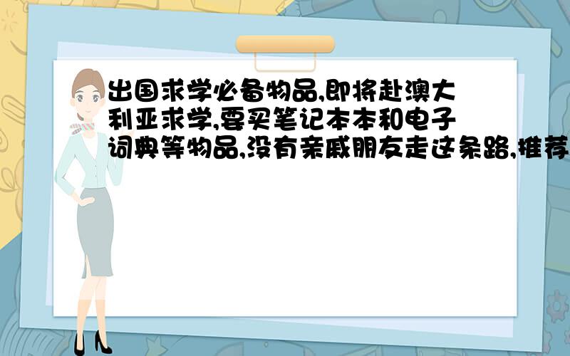 出国求学必备物品,即将赴澳大利亚求学,要买笔记本本和电子词典等物品,没有亲戚朋友走这条路,推荐些品牌型号,或者朋友有经验的帮个忙,哪些需要注意和必备的.最好可以提供价钱参考,.