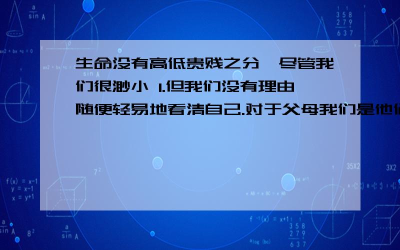 生命没有高低贵贱之分,尽管我们很渺小 1.但我们没有理由随便轻易地看清自己.对于父母我们是他们安享晚年的保障.2.对于朋友,我们是他们倾诉衷肠1.应该去：2,修改意见改错啊,- - 1.但我们