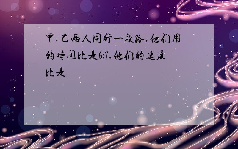 甲,乙两人同行一段路,他们用的时间比是6：7,他们的速度比是