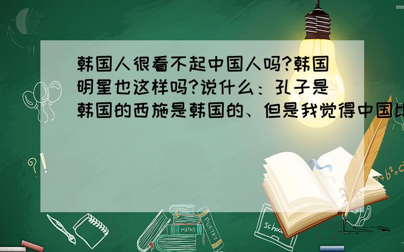 韩国人很看不起中国人吗?韩国明星也这样吗?说什么：孔子是韩国的西施是韩国的、但是我觉得中国比韩国好