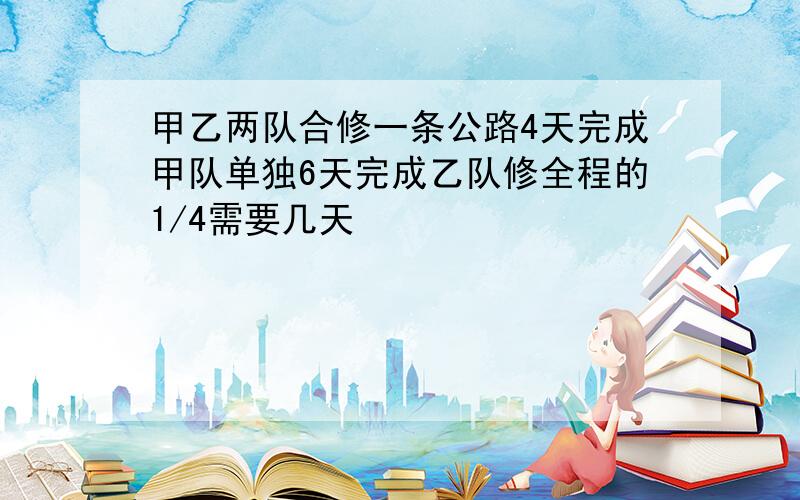 甲乙两队合修一条公路4天完成甲队单独6天完成乙队修全程的1/4需要几天