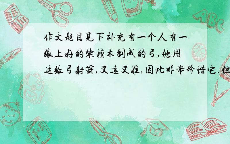 作文题目见下补充有一个人有一张上好的紫檀木制成的弓,他用这张弓射箭,又远又准,因此非常珍惜它.但是有一次他观察这张弓时,觉得它外观太普通而且有些笨重,便想补救一下.于是他请了一