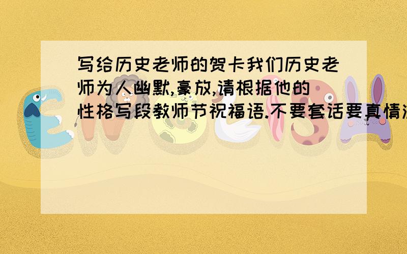 写给历史老师的贺卡我们历史老师为人幽默,豪放,请根据他的性格写段教师节祝福语.不要套话要真情流露啊,