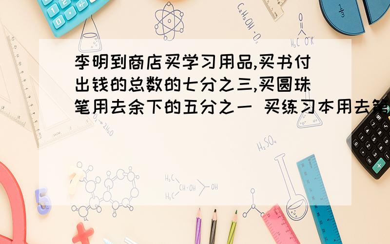 李明到商店买学习用品,买书付出钱的总数的七分之三,买圆珠笔用去余下的五分之一 买练习本用去第二次余下的八分之一,最后买文具盒要用3.5元,钱已经不够,只好向同去的朋友借0.7元,才把文