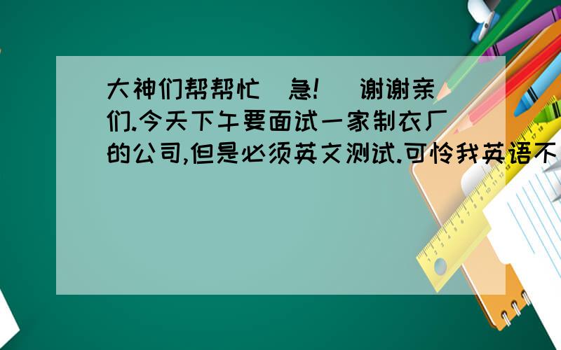 大神们帮帮忙（急!） 谢谢亲们.今天下午要面试一家制衣厂的公司,但是必须英文测试.可怜我英语不是很懂.如果有人指点一下就好了.真的很急!请帮帮忙.谢谢!  PS：不好意思,真的,财富值没有