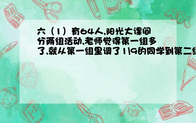 六（1）有64人,阳光大课间分两组活动,老师觉得第一组多了,就从第一组里调了1\9的同学到第二组,两个组的同学就相等.原来两组各有学生多少人?