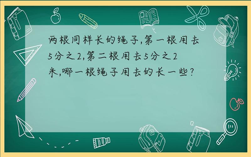 两根同样长的绳子,第一根用去5分之2,第二根用去5分之2米,哪一根绳子用去的长一些?