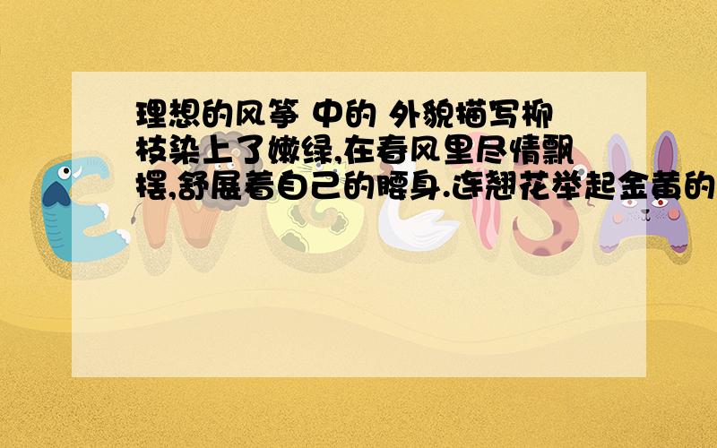 理想的风筝 中的 外貌描写柳枝染上了嫩绿,在春风里尽情飘摆,舒展着自己的腰身.连翘花举起金黄的小喇叭,向着长天吹奏着生命之歌.蓝天上,一只只风筝在同白云戏耍,引得无数人仰望天穹.