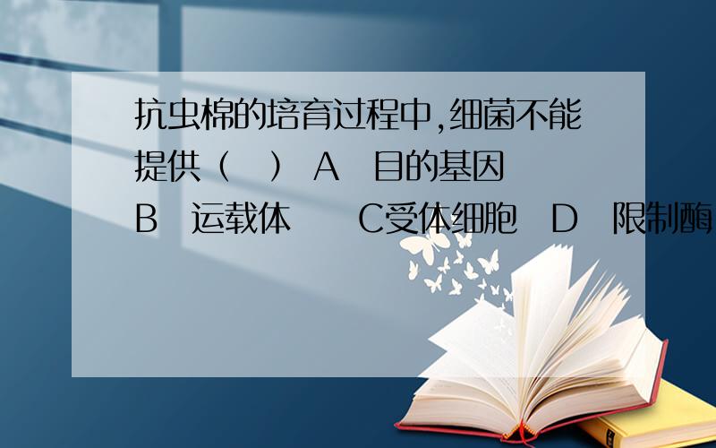 抗虫棉的培育过程中,细菌不能提供（　） A　目的基因　　B　运载体　　C受体细胞　D　限制酶