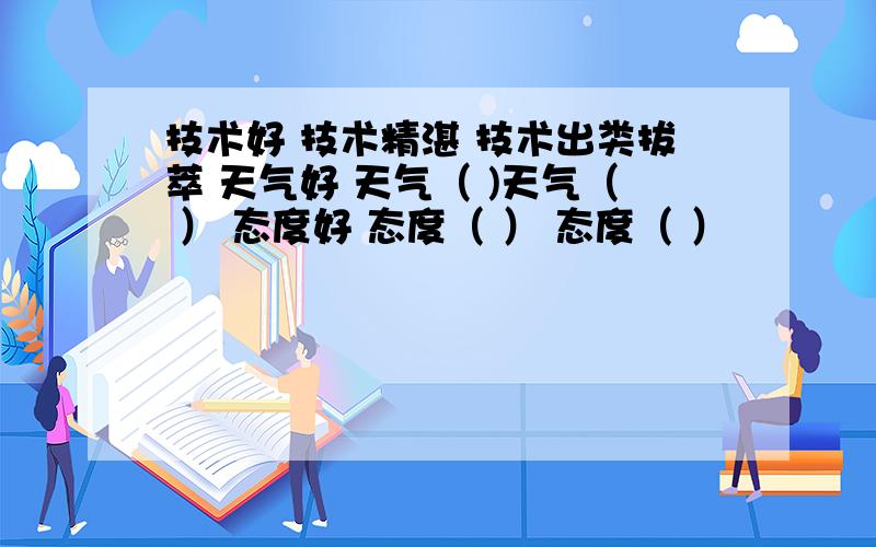 技术好 技术精湛 技术出类拔萃 天气好 天气（ )天气（ ） 态度好 态度（ ） 态度（ ）