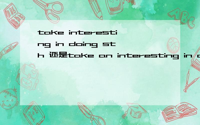 take interesting in doing sth 还是take an interesting in doing sth