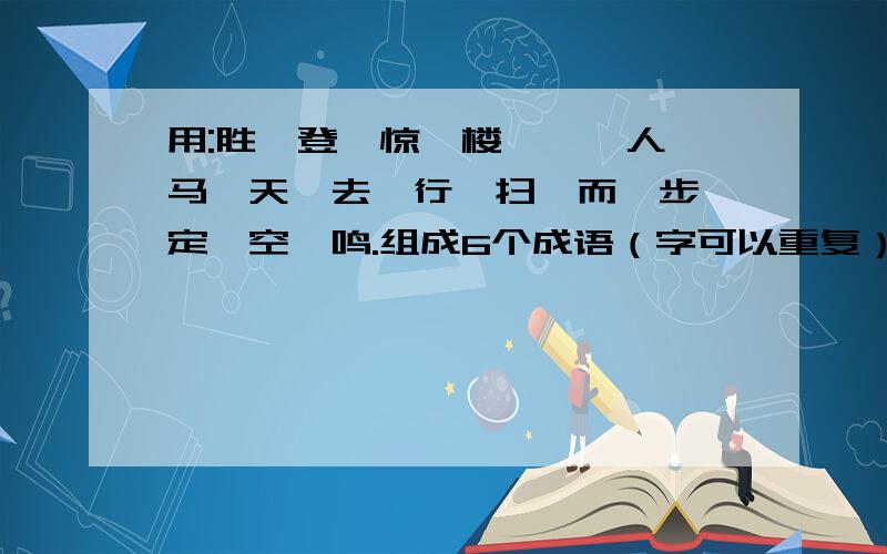 用:胜、登、惊、楼、一、人、马、天、去、行、扫、而、步、定、空、鸣.组成6个成语（字可以重复）