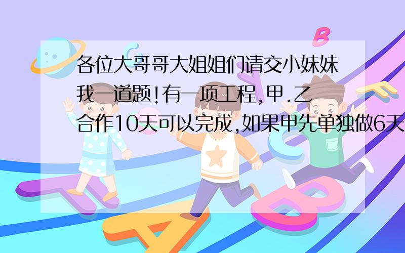 各位大哥哥大姐姐们请交小妹妹我一道题!有一项工程,甲.乙合作10天可以完成,如果甲先单独做6天,乙再单独做4天共完成了这项工程的十五分之八,那么这项工程由甲单独做需要多少天完成?要