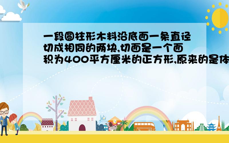 一段圆柱形木料沿底面一条直径切成相同的两块,切面是一个面积为400平方厘米的正方形,原来的是体积是多少