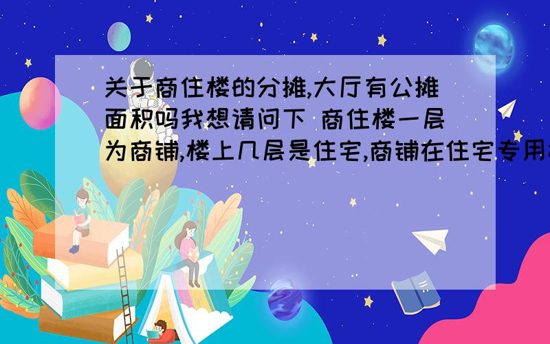 关于商住楼的分摊,大厅有公摊面积吗我想请问下 商住楼一层为商铺,楼上几层是住宅,商铺在住宅专用楼梯那有门.就是使用住宅专用楼梯,那么测绘房权证上在公摊面积上应该公摊吗?有什么规