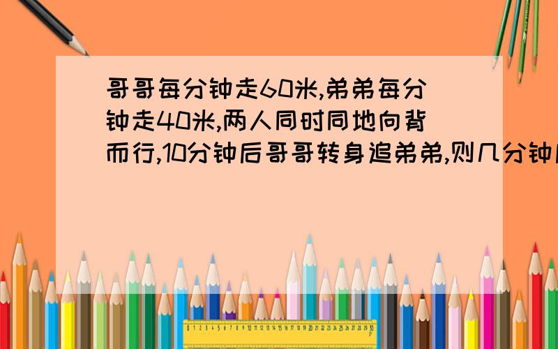 哥哥每分钟走60米,弟弟每分钟走40米,两人同时同地向背而行,10分钟后哥哥转身追弟弟,则几分钟后可以追上弟弟?