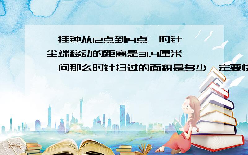 一挂钟从12点到14点,时针尘端移动的距离是31.4厘米,问那么时针扫过的面积是多少一定要快,拜托了