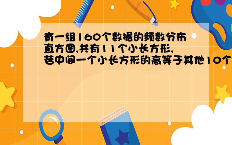 有一组160个数据的频数分布直方图,共有11个小长方形,若中间一个小长方形的高等于其他10个小长方形的高的和的1/4,则中间一组的频率是?