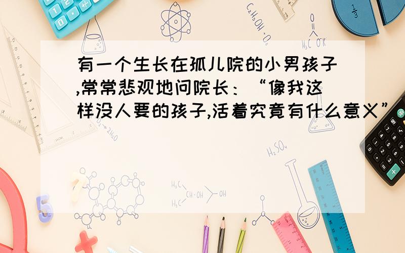 有一个生长在孤儿院的小男孩子,常常悲观地问院长：“像我这样没人要的孩子,活着究竟有什么意义” 院长笑而不答.有一天,院长交给男孩一块石头叫他到市场上去卖,但却告诉他无论别人给