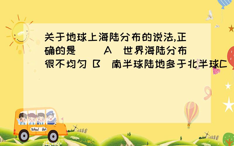 关于地球上海陆分布的说法,正确的是（ ）A．世界海陆分布很不均匀 B．南半球陆地多于北半球C．西半球陆地多于东半球 D．陆半球陆地多于海洋