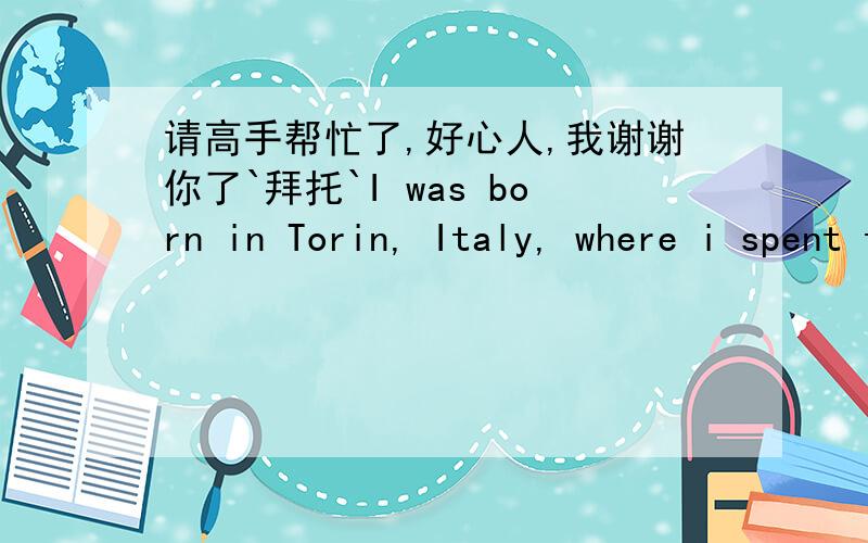 请高手帮忙了,好心人,我谢谢你了`拜托`I was born in Torin, Italy, where i spent the first 4 years of my life in an orphanage,i was told that my parents died in a car crash which i was actually the only one who survived the crash then i