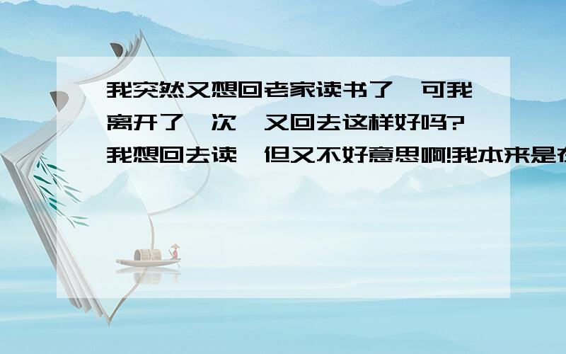 我突然又想回老家读书了,可我离开了一次,又回去这样好吗?我想回去读,但又不好意思啊!我本来是在老家读书的，但是老家没得上网，于是来深圳读书了，但是现在又想回老家读书了